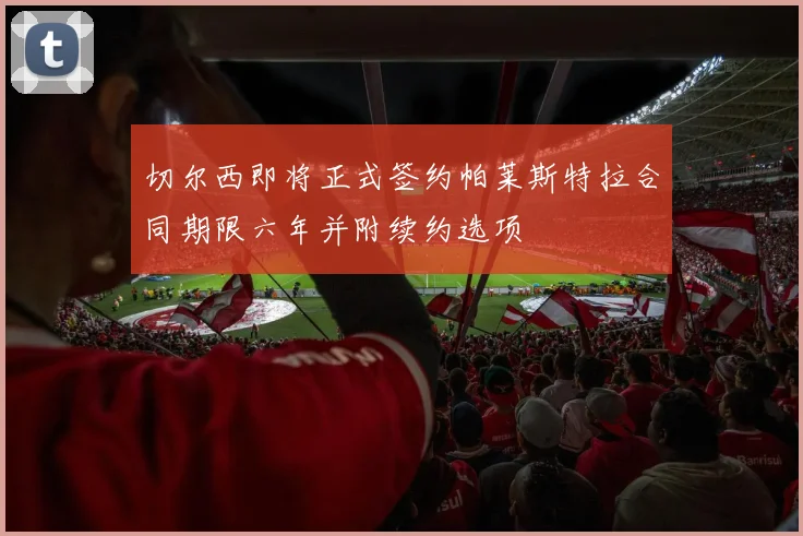 切尔西即将正式签约帕莱斯特拉合同期限六年并附续约选项