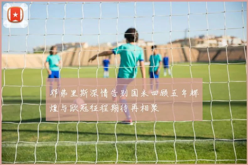 邓弗里斯深情告别国米回顾五年辉煌与欧冠征程期待再相聚