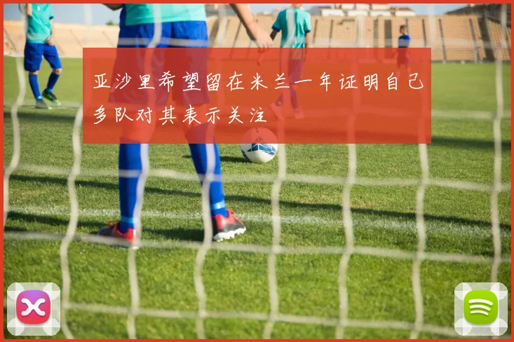 亚沙里希望留在米兰一年证明自己多队对其表示关注