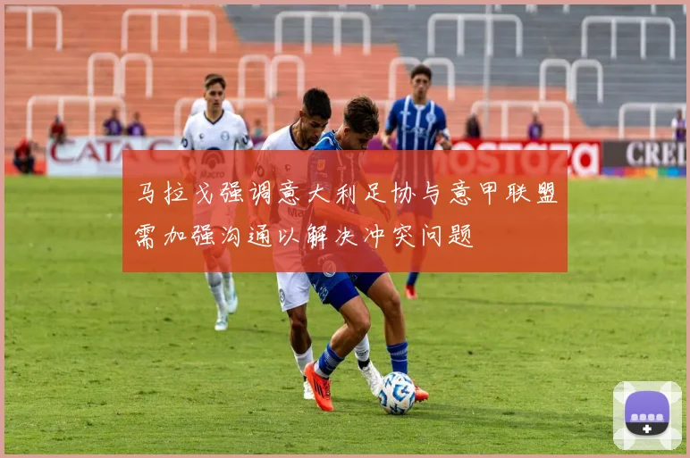 马拉戈强调意大利足协与意甲联盟需加强沟通以解决冲突问题