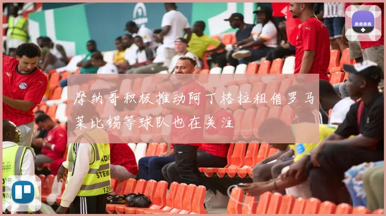 摩纳哥积极推动阿丁格拉租借罗马莱比锡等球队也在关注