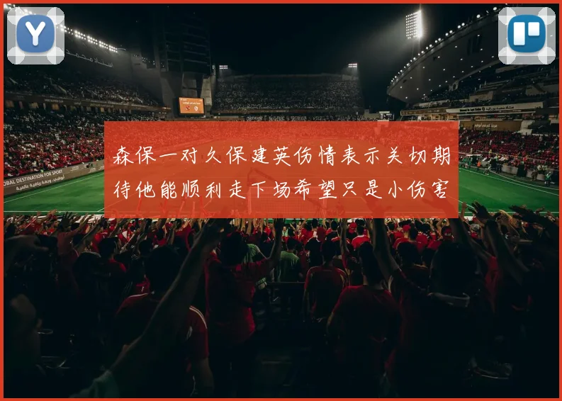 森保一对久保建英伤情表示关切期待他能顺利走下场希望只是小伤害