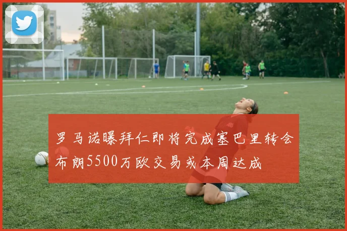 罗马诺曝拜仁即将完成塞巴里转会布朗5500万欧交易或本周达成