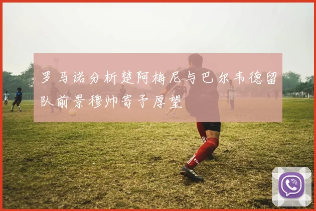 罗马诺分析楚阿梅尼与巴尔韦德留队前景穆帅寄予厚望