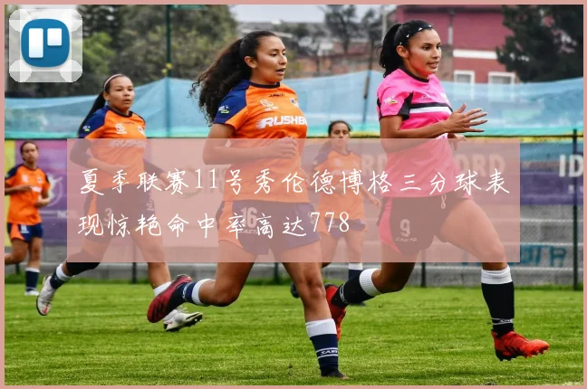 夏季联赛11号秀伦德博格三分球表现惊艳命中率高达778