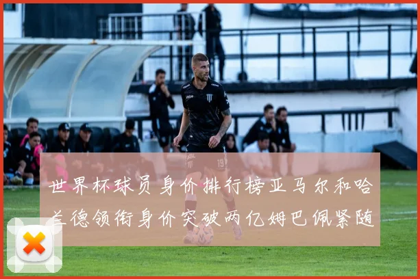 世界杯球员身价排行榜亚马尔和哈兰德领衔身价突破两亿姆巴佩紧随其后
