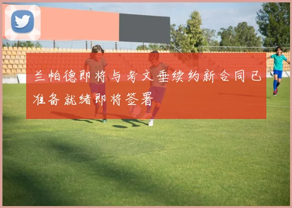兰帕德即将与考文垂续约新合同已准备就绪即将签署