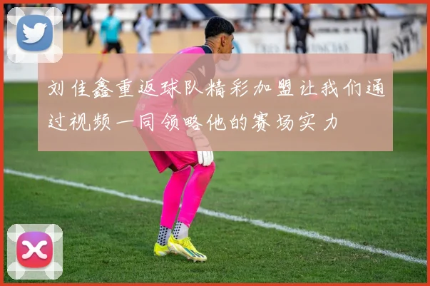 刘佳鑫重返球队精彩加盟让我们通过视频一同领略他的赛场实力